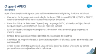 O que é APEX?
Integrado
Apex oferece suporte integrado para os idiomas comuns da Lightning Platform, incluindo:
- Chamadas de linguagem de manipulação de dados (DML), como INSERT, UPDATE e DELETE,
que incluem tratamento de exceções DmlException embutido
- Consultas Inline de Salesforce Object Query Language (SOQL) e Salesforce Object Search
Language (SOSL), que retornam listas de registros sObject
- Laços de repetição que permitem processamento em massa de múltiplos registros ao
mesmo tempo
- Sintaxe de bloqueio que impede conflitos na atualização de registros
- Chamadas de API personalizadas públicas que podem ser criadas a partir de métodos Apex
armazenados
- Avisos e erros emitidos quando um usuário tenta editar ou excluir um objeto ou campo
personalizado que seja referenciado pelo Apex
 