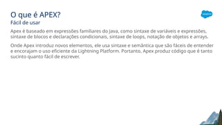 O que é APEX?
Fácil de usar
Apex é baseado em expressões familiares do Java, como sintaxe de variáveis e expressões,
sintaxe de blocos e declarações condicionais, sintaxe de loops, notação de objetos e arrays.
Onde Apex introduz novos elementos, ele usa sintaxe e semântica que são fáceis de entender
e encorajam o uso eficiente da Lightning Platform. Portanto, Apex produz código que é tanto
sucinto quanto fácil de escrever.
 