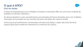 O que é APEX?
Foco em dados
O Apex foi projetado para unir múltiplas consultas e instruções DML em uma única unidade de
trabalho no servidor Salesforce.
Os desenvolvedores usam procedimentos armazenados de banco de dados para unir múltiplas
instruções de transação em um servidor de banco de dados de maneira similar.
Como outros procedimentos armazenados de banco de dados, o Apex não tenta fornecer
suporte geral para renderizar elementos na interface do usuário.
 