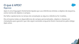 O que é APEX?
Rigoroso
Apex é uma linguagem fortemente tipada que usa referências diretas a objetos de esquema,
como nomes de objetos e campos.
Ela falha rapidamente no tempo de compilação se alguma referência for inválida.
Ela armazena todas as dependências de campos personalizados, objetos e classes em
metadados para garantir que não sejam excluídos enquanto forem necessários pelo código
Apex ativo.
 