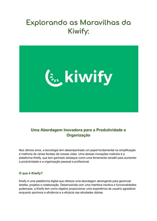 Explorando as Maravilhas da
Kiwify:
Uma Abordagem Inovadora para a Produtividade e
Organização
Nos últimos anos, a tecnologia tem desempenhado um papel fundamental na simplificação
e melhoria de várias facetas de nossas vidas. Uma dessas inovações notáveis é a
plataforma Kiwify, que tem ganhado destaque como uma ferramenta versátil para aumentar
a produtividade e a organização pessoal e profissional.
O que é Kiwify?
Kiwify é uma plataforma digital que oferece uma abordagem abrangente para gerenciar
tarefas, projetos e colaboração. Desenvolvida com uma interface intuitiva e funcionalidades
poderosas, a Kiwify tem como objetivo proporcionar uma experiência de usuário agradável
enquanto aprimora a eficiência e a eficácia nas atividades diárias.
 
