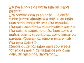 Estava à porta da nossa sala um papel
gigante!
Era preciso colá-lo ao chão … e então
todos juntos ajudámos a colá-lo ao chão
com pedacinhos de uma fita especial:
fita-cola! Adorámos experimentar colar a
fita cola ao papel, ao chão, bem como a
muitas outras superfícies, como mesas ou
paredes! Queríamos sempre mais e mais
fita para colar! 
Depois quisemos saber mais sobre este
“chão de papel”: caminhámos por cima
dele, deitámo-nos, dançámos…
 