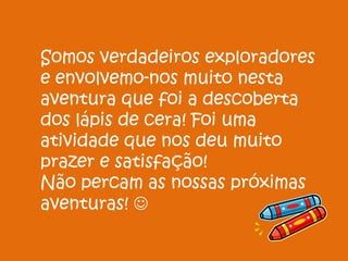 Somos verdadeiros exploradores
e envolvemo-nos muito nesta
aventura que foi a descoberta
dos lápis de cera! Foi uma
atividade que nos deu muito
prazer e satisfação!
Não percam as nossas próximas
aventuras! 
 