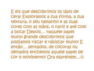 E eis que descobrimos os lápis de
cera! Explorámos a sua forma, a sua
textura, o seu tamanho e as suas
cores com as mãos, o nariz e até com
a boca! Depois… naquele papel
muito grande descobrimos que
podíamos riscar e rabiscar muito! E
então… sentados, de cócoras ou
deitados enchemos aquele papel de
cor e movimento! Ora espreitem…
 