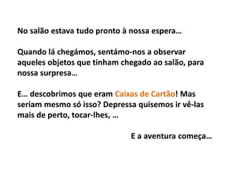 No salão estava tudo pronto à nossa espera…

Quando lá chegámos, sentámo-nos a observar
aqueles objetos que tinham chegado ao salão, para
nossa surpresa…

E… descobrimos que eram Caixas de Cartão! Mas
seriam mesmo só isso? Depressa quisemos ir vê-las
mais de perto, tocar-lhes, …

                             E a aventura começa…
 