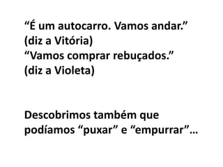 “É um autocarro. Vamos andar.”
(diz a Vitória)
“Vamos comprar rebuçados.”
(diz a Violeta)


Descobrimos também que
podíamos “puxar” e “empurrar”…
 