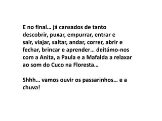 E no final… já cansados de tanto
descobrir, puxar, empurrar, entrar e
sair, viajar, saltar, andar, correr, abrir e
fechar, brincar e aprender… deitámo-nos
com a Anita, a Paula e a Mafalda a relaxar
ao som do Cuco na Floresta…

Shhh… vamos ouvir os passarinhos… e a
chuva!
 