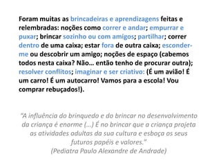 Foram muitas as brincadeiras e aprendizagens feitas e
relembradas: noções como correr e andar; empurrar e
puxar; brincar sozinho ou com amigos; partilhar; correr
dentro de uma caixa; estar fora de outra caixa; esconder-
me ou descobrir um amigo; noções de espaço (cabemos
todos nesta caixa? Não… então tenho de procurar outra);
resolver conflitos; imaginar e ser criativo: (É um avião! É
um carro! É um autocarro! Vamos para a escola! Vou
comprar rebuçados!).


“A influência do brinquedo e do brincar no desenvolvimento
 da criança é enorme (…) É no brincar que a criança projeta
    as atividades adultas da sua cultura e esboça os seus
                   futuros papéis e valores.”
            (Pediatra Paulo Alexandre de Andrade)
 