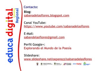 Contacto:
Blog:
sabanadelasflores.blogspot.com

Canal YouTube:
https://www.youtube.com/sabanadelasflores

E-Mail:
sabandelasflores@gmail.com

Perfil Google+:
Explorando el Mundo de la Poesía

Slideshare:
www.slideshare.net/oeperezz/sabanadelasflores
 