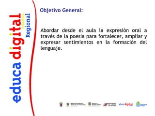 Objetivo General:


Abordar desde el aula la expresión oral a
través de la poesía para fortalecer, ampliar y
expresar sentimientos en la formación del
lenguaje.
 