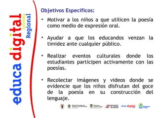 Objetivos Específicos:
• Motivar a los niños a que utilicen la poesía
  como medio de expresión oral.

• Ayudar a que los educandos venzan la
  timidez ante cualquier público.

• Realizar eventos culturales donde los
  estudiantes participen activamente con las
  poesías.

• Recolectar imágenes y videos donde se
  evidencie que los niños disfrutan del goce
  de la poesía en su construcción del
  lenguaje.
 