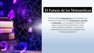 El Futuro de las Matemáticas
El futuro de las es prometedor, con
avances en áreas como la
y la . La Investigación Matemática
sigue evolucionando, ofreciendo nuevas
oportunidades y desafíos. La Educación
Matemática es esencial para preparar a las
futuras generaciones.
 