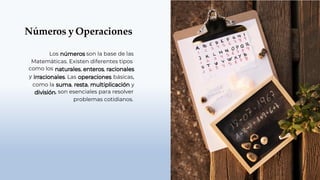 Números y Operaciones
Los son la base de las
Matemáticas. Existen diferentes tipos
, ,
como los
y
como la
. Las
, ,
básicas,
y
, son esenciales para resolver
problemas cotidianos.
 