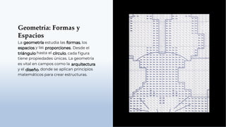 Geometría: Formas y
Espacios
La estudia las
y las
hasta el
, los
. Desde el
, cada ﬁgura
tiene propiedades únicas. La geometría
es vital en campos como la
y el , donde se aplican principios
matemáticos para crear estructuras.
 