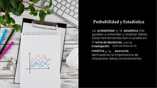 Probabilidad y Estadística
La y la nos
ayudan a entender y analizar datos.
Estas herramientas son cruciales en
la y en la
. Aplicaciones en la
y la
demuestran la importancia de
interpretar datos correctamente.
 