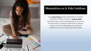 Matemáticas en la Vida Cotidiana
Las están presentes en nuestra
vida diaria, desde calcular el
personal hasta medir ingredientes en la cocina.
Comprender conceptos matemáticos básicos
mejora nuestras habilidades para resolver
problemas y tomar decisiones informadas.
 