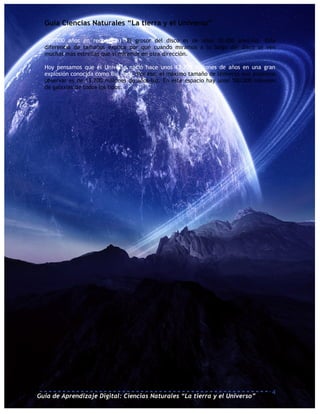 Guía Ciencias Naturales “La tierra y el Universo”

  100.000 años en recorrerla). El grosor del disco es de unos 10.000 años-luz. Esta
  diferencia de tamaños explica por qué cuando miramos a lo largo del disco se ven
  muchas más estrellas que si miramos en otra dirección.

  Hoy pensamos que el Universo nació hace unos 13.700 millones de años en una gran
  explosión conocida como Big Bang. Por eso, el máximo tamaño de Universo que podemos
  observar es de 13.700 millones de años-luz. En este espacio hay unos 100.000 millones
  de galaxias de todos los tipos.




                                                                                     4
Guía de Aprendizaje Digital: Ciencias Naturales “La tierra y el Universo”
 