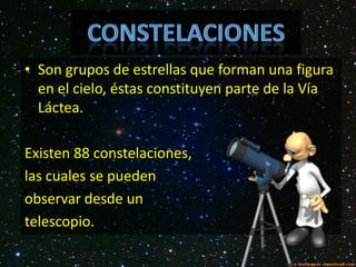 ConstelacionesSon grupos de estrellas que forman una figura en el cielo, éstas constituyen parte de la Vía Láctea. Existen 88 constelaciones, las cuales se pueden observar desde un telescopio.  