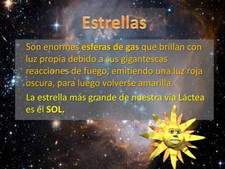 EstrellasSon enormes esferas de gas que brillan con luz propia debido a sus gigantescas reacciones de fuego, emitiendo una luz roja oscura, para luego volverse amarilla. La estrella más grande de nuestra vía Láctea es el SOL. 