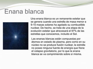 Enana blanca
Una enana blanca es un remanente estelar que
se genera cuando una estrella de masa menor a
9-10 masas solares ha agotado su combustible
nuclear. De hecho, se trata de una etapa de la
evolución estelar que atravesará el 97% de las
estrellas que conocemos, incluido el Sol.
Las enanas blancas están compuestas por
átomos en estado de plasma, pero como en su
núcleo no se produce fusión nuclear, la estrella
no posee ninguna fuente de energía que frene
el colapso gravitatorio, por lo que la enana
blanca se va comprimiendo sobre sí misma.
 