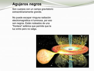 Agujeros negros
Son cuerpos con un campo gravitatorio
extraordinariamente grande.
No puede escapar ninguna radiación
electromagnética ni luminosa, por eso
son negros. Están rodeados de una
"frontera" esférica que permite que la
luz entre pero no salga.
 