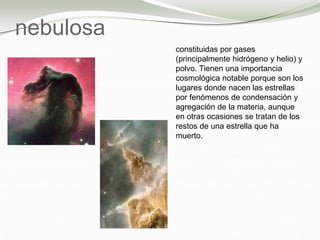 nebulosa
constituidas por gases
(principalmente hidrógeno y helio) y
polvo. Tienen una importancia
cosmológica notable porque son los
lugares donde nacen las estrellas
por fenómenos de condensación y
agregación de la materia, aunque
en otras ocasiones se tratan de los
restos de una estrella que ha
muerto.
 