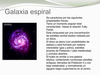 Galaxia espiral
Se caracteriza por las siguientes
propiedades físicas:
Tiene un momento angular total
considerable. Véase la relación Tully-
Fisher.
Está compuesta por una concentración
de estrellas central (bulbo) rodeada por
un disco.
El disco es plano (con posibilidades de
alabeo) y está formado por materia
interestelar (gas y polvo), estrellas
jóvenes de Población I (alta metalicidad)
y cúmulos abiertos.
El bulbo es similar a una galaxia
elíptica, conteniendo numerosas estrellas
antiguas, llamadas de Población II y con
baja metalicidad, y normalmente un
agujero negro supermasivo en el centro.
 