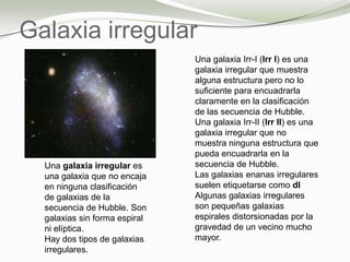 Galaxia irregular
Una galaxia Irr-I (Irr I) es una
galaxia irregular que muestra
alguna estructura pero no lo
suficiente para encuadrarla
claramente en la clasificación
de las secuencia de Hubble.
Una galaxia Irr-II (Irr II) es una
galaxia irregular que no
muestra ninguna estructura que
pueda encuadrarla en la
secuencia de Hubble.
Las galaxias enanas irregulares
suelen etiquetarse como dI
Algunas galaxias irregulares
son pequeñas galaxias
espirales distorsionadas por la
gravedad de un vecino mucho
mayor.
Una galaxia irregular es
una galaxia que no encaja
en ninguna clasificación
de galaxias de la
secuencia de Hubble. Son
galaxias sin forma espiral
ni elíptica.
Hay dos tipos de galaxias
irregulares.
 