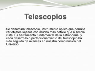 Se denomina telescopio, instrumento óptico que permite
ver objetos lejanos con mucho más detalle que a simple
vista. Es herramienta fundamental de la astronomía, y
cada desarrollo o perfeccionamiento del telescopio ha
sido seguido de avances en nuestra comprensión del
Universo.
 