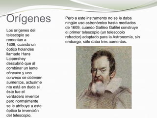 Orígenes
Los orígenes del
telescopio se
remontan a
1608, cuando un
óptico holandés
llamado Hans
Lippershey
descubrió que al
combinar un lente
cóncavo y uno
convexo se obtienen
aumentos, actualme
nte está en duda si
éste fue el
verdadero inventor
pero normalmente
se le atribuye a este
óptico la invención
del telescopio.
Pero a este instrumento no se le daba
ningún uso astronómico hasta mediados
de 1609, cuando Galileo Galilei construye
el primer telescopio (un telescopio
refractor) adaptado para la Astronomía, sin
embargo, sólo daba tres aumentos.
 