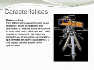 Características
Características
Para determinar las características de un
telescopio, deben considerarse dos
cualidades: su longitud focal y su apertura.
Al tener estas dos condiciones, uno puede
determinar cómo serán las imágenes
brindadas por el telescopio, sin importar el
tipo (refractor, reflector o catadióptrico), y
qué objetos celestes podrán verse
óptimamente.
 