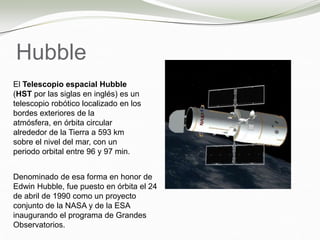 Hubble
El Telescopio espacial Hubble
(HST por las siglas en inglés) es un
telescopio robótico localizado en los
bordes exteriores de la
atmósfera, en órbita circular
alrededor de la Tierra a 593 km
sobre el nivel del mar, con un
periodo orbital entre 96 y 97 min.
Denominado de esa forma en honor de
Edwin Hubble, fue puesto en órbita el 24
de abril de 1990 como un proyecto
conjunto de la NASA y de la ESA
inaugurando el programa de Grandes
Observatorios.
 