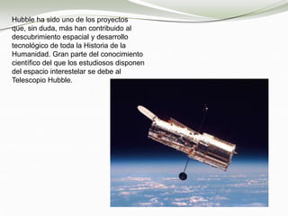 Hubble ha sido uno de los proyectos
que, sin duda, más han contribuido al
descubrimiento espacial y desarrollo
tecnológico de toda la Historia de la
Humanidad. Gran parte del conocimiento
científico del que los estudiosos disponen
del espacio interestelar se debe al
Telescopio Hubble.
 
