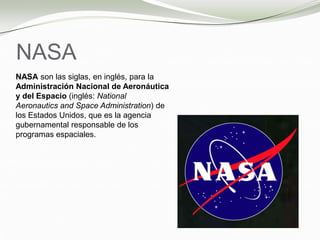 NASA
NASA son las siglas, en inglés, para la
Administración Nacional de Aeronáutica
y del Espacio (inglés: National
Aeronautics and Space Administration) de
los Estados Unidos, que es la agencia
gubernamental responsable de los
programas espaciales.
 