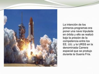 La intención de los
primeros programas era
poner una nave tripulada
en órbita y ello se realizó
bajo la presión de la
competencia entre los
EE. UU. y la URSS en la
denominada Carrera
espacial que se produjo
durante la Guerra Fría.
 