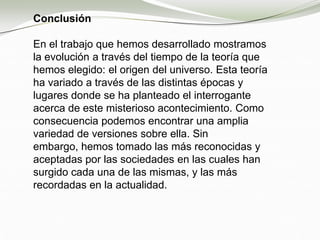 Conclusión
En el trabajo que hemos desarrollado mostramos
la evolución a través del tiempo de la teoría que
hemos elegido: el origen del universo. Esta teoría
ha variado a través de las distintas épocas y
lugares donde se ha planteado el interrogante
acerca de este misterioso acontecimiento. Como
consecuencia podemos encontrar una amplia
variedad de versiones sobre ella. Sin
embargo, hemos tomado las más reconocidas y
aceptadas por las sociedades en las cuales han
surgido cada una de las mismas, y las más
recordadas en la actualidad.
 