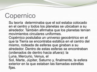 Copernico
 Su teoría determinaba que el sol estaba colocado
en el centro y todos los planetas se ubicaban a su
alrededor. También afirmaba que los planetas tenían
movimientos circulares uniformes.
Copérnico postulaba un universo geocéntrico en el
que la Tierra se encontraba estática en el centro del
mismo, rodeada de esferas que giraban a su
alrededor. Dentro de estas esferas se encontraban
(ordenados de dentro hacia afuera): la
Luna, Mercurio, Venus, el
Sol, Marte, Júpiter, Saturno y, finalmente, la esfera
exterior en la que estaban las llamadas estrellas
fijas.
 
