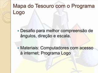 Mapa do Tesouro com o Programa
Logo
 Desafio para melhor compreensão de
ângulos, direção e escala.
 Materiais: Computadores com acesso
à internet; Programa Logo
 