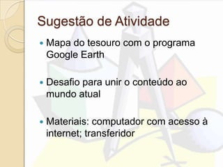 Sugestão de Atividade
 Mapa do tesouro com o programa
Google Earth
 Desafio para unir o conteúdo ao
mundo atual
 Materiais: computador com acesso à
internet; transferidor
 