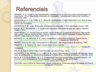 Referenciais
 GRANDO, R. C. O jogo e suas possibilidades metodológicas no processo ensino-aprendizagem da
matemática. 175 p. Dissertação (Mestrado em Educação) – Universidade Estadual de Campinas,
Campinas, 1995.
 GROENWALD, C. L. O.; TIMM, U. T. Utilizando Curiosidades e Jogos Matemáticos em Sala de Aula.
Disponível em:<http://www.colegiocascavelense.com.br/arquivos_download/matematica/Jogos.doc>.
Acesso em 25/03/2011.
 KISHIMOTO, T. M.; Jogo, Brinquedo, brincadeira e a educação. 2° Ed. São Paulo: Cortez, 1996.
 MAGRI, M. A., SALVADOR, J. A.; Explorando Geometria Elementar Através de Jogos e Desafios.
CNMAC, 2012.
 MARCHESIN, L. F.. Transformações sociais: novas demandas e urgências educativas. Monografia
(lato sensu), Instituto de Biociências, Letras e Ciências Exatas da Universidade Estadual Paulista –
UNESP – São José do Rio Preto, 2001. P. 17
 MORAES, V. L. R.; MOLINA, R. K. Jogos cooperativos e processos educativos. Disponível em
<http://www.sicoda.fw.uri.br/revistas/artigos/1_10_107.pdf>. Acesso em 05/07/2012.
 PAPERT, Seymour M. Logo: Computadores e Educação. São Paulo, Editora, Brasiliense, 1985.
 PIEROTTI, J. A. Caderno de Jogos Cooperativos. Disponível em
www.aracati,org.br/portal/pdfs/02_Jovens%20em%20Acao/jogos_cooperativos_02.pdf. Acesso em
11/05/2012.
 POLYA, G. How to solve it, New York: Princeton University Press, 1973.
 SCHWARTZ, G. M.; BRUNA, H. C.; LUBA, G. M. Jogos Cooperativos no processo de interação social:
visão de professores. In: Universidade Estadual Paulista. (Org.). Núcleos de Ensino, 1: 253-262, 2003.
 SILVA, M. A. S. R.;de PAULA, M. T. D. A importância dos jogos cooperativos no ensino superior. VII
Encontro Latino Americano de Pós-Graduação – Universidade do Vale do Paraíba.
(http://www.inicepg.univap.br/cd/INIC_2007/). Acesso em 17/03/2011.
 WALDOW, Jane Cristina do Nascimento. Jogos cooperativos. Portal educacional do estado do Paraná.
(http://www.diaadiaeducacao.pr.gov.br). Acesso em 17/03/2011.
 