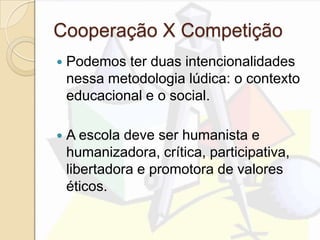 Cooperação X Competição
 Podemos ter duas intencionalidades
nessa metodologia lúdica: o contexto
educacional e o social.
 A escola deve ser humanista e
humanizadora, crítica, participativa,
libertadora e promotora de valores
éticos.
 
