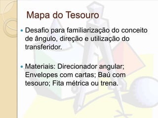 Mapa do Tesouro
 Desafio para familiarização do conceito
de ângulo, direção e utilização do
transferidor.
 Materiais: Direcionador angular;
Envelopes com cartas; Baú com
tesouro; Fita métrica ou trena.
 