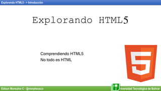 Explorando HTML5 - > Introducción
Edison Monsalve C - @morpheusco Universidad Tecnológica de Bolívar
Explorando HTML5
Comprendiendo HTML5
No todo es HTML
 