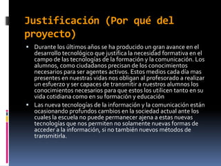 Justificación (Por qué del
proyecto)
 Durante los últimos años se ha producido un gran avance en el
  desarrollo tecnológico que justifica la necesidad formativa en el
  campo de las tecnologías de la formación y la comunicación. Los
  alumnos, como ciudadanos precisan de los conocimientos
  necesarios para ser agentes activos. Estos medios cada día mas
  presentes en nuestras vidas nos obligan al profesorado a realizar
  un esfuerzo y ser capaces de transmitir a nuestros alumnos los
  conocimientos necesarios para que estos los utilicen tanto en su
  vida cotidiana como en su formación y educación
 Las nueva tecnologías de la información y la comunicación están
  ocasionando profundos cambios en la sociedad actual ante los
  cuales la escuela no puede permanecer ajena a estas nuevas
  tecnologías que nos permiten no solamente nuevas formas de
  acceder a la información, si no también nuevos métodos de
  transmitirla.
 