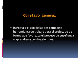 Objetivo general


 Introducir el uso de las tics como una
  herramienta de trabajo para el profesado de
  forma que favorezca el proceso de enseñanza
  y aprendizaje con los alumnos
 