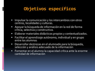 Objetivos específicos

 Impulsar la comunicación y los intercambios con otros
    centros, localidades y culturas.
   Apoyar la búsqueda de información en la red de forma
    crítica, selectiva y constructiva.
   Elaborar materiales didácticos propios y contextualizados.
   Facilitar el aprendizaje autónomo, individual y en grupo
    entre los alumnos
   Desarrollar destrezas en el alumnado para la búsqueda,
    selección y análisis adecuado de la información
   Fomentar en el alumno la capacidad crítica ante la enorme
    cantidad de información
 