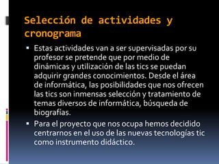 Selección de actividades y
cronograma
 Estas actividades van a ser supervisadas por su
  profesor se pretende que por medio de
  dinámicas y utilización de las tics se puedan
  adquirir grandes conocimientos. Desde el área
  de informática, las posibilidades que nos ofrecen
  las tics son inmensas selección y tratamiento de
  temas diversos de informática, búsqueda de
  biografías.
 Para el proyecto que nos ocupa hemos decidido
  centrarnos en el uso de las nuevas tecnologías tic
  como instrumento didáctico.
 