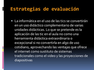 Estrategias de evaluación

 La informática en el uso de las tics se convertirán
  en un uso didáctico complementario de varias
  unidades didácticas. Lo que se pretende es la
  aplicación de las tic en el aula no como una
  herramienta didáctica extraordinaria o
  excepcional si no convertirla en algo de uso
  cotidiano, aprovechando las ventajas que ofrece
  el internet como sustituto de sistemas
  tradicionales como el video y las proyecciones de
  diapositivas
 
