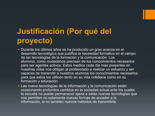Justificación (Por qué del
proyecto)
 Durante los últimos años se ha producido un gran avance en el
  desarrollo tecnológico que justifica la necesidad formativa en el campo
  de las tecnologías de la formación y la comunicación. Los
  alumnos, como ciudadanos precisan de los conocimientos necesarios
  para ser agentes activos. Estos medios cada día mas presentes en
  nuestras vidas nos obligan al profesorado a realizar un esfuerzo y ser
  capaces de transmitir a nuestros alumnos los conocimientos necesarios
  para que estos los utilicen tanto en su vida cotidiana como en su
  formación y educación
 Las nueva tecnologías de la información y la comunicación están
  ocasionando profundos cambios en la sociedad actual ante los cuales
  la escuela no puede permanecer ajena a estas nuevas tecnologías que
  nos permiten no solamente nuevas formas de acceder a la
  información, si no también nuevos métodos de transmitirla.
 