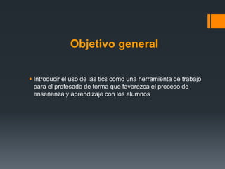 Objetivo general

 Introducir el uso de las tics como una herramienta de trabajo
  para el profesado de forma que favorezca el proceso de
  enseñanza y aprendizaje con los alumnos
 